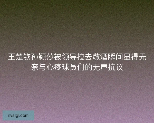 王楚钦孙颖莎被领导拉去敬酒瞬间显得无奈与心疼球员们的无声抗议