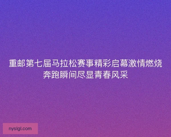 重邮第七届马拉松赛事精彩启幕激情燃烧奔跑瞬间尽显青春风采