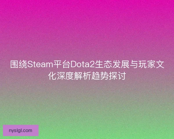 围绕Steam平台Dota2生态发展与玩家文化深度解析趋势探讨