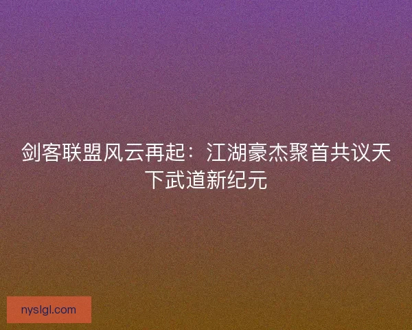 剑客联盟风云再起：江湖豪杰聚首共议天下武道新纪元