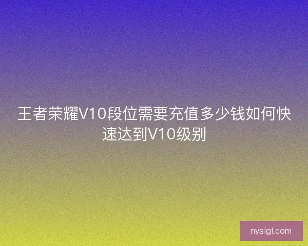 王者荣耀V10段位需要充值多少钱如何快速达到V10级别