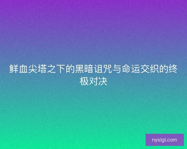 鲜血尖塔之下的黑暗诅咒与命运交织的终极对决