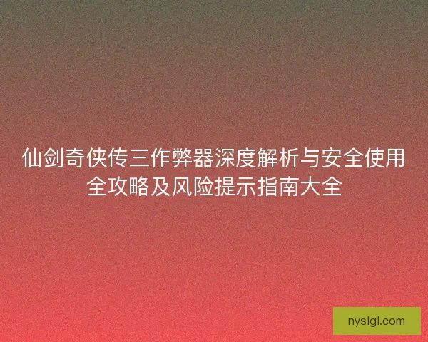 仙剑奇侠传三作弊器深度解析与安全使用全攻略及风险提示指南大全