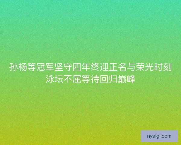 孙杨等冠军坚守四年终迎正名与荣光时刻泳坛不屈等待回归巅峰