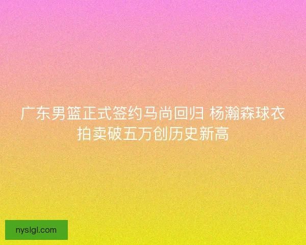 广东男篮正式签约马尚回归 杨瀚森球衣拍卖破五万创历史新高