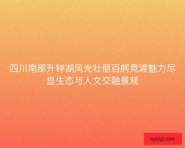 四川南部升钟湖风光壮丽百舸竞渡魅力尽显生态与人文交融景观