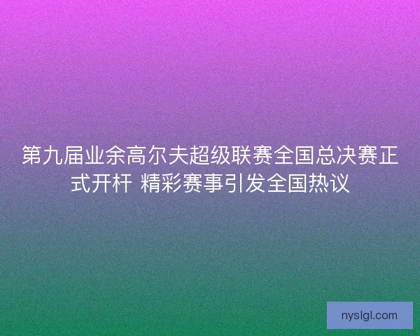 第九届业余高尔夫超级联赛全国总决赛正式开杆 精彩赛事引发全国热议