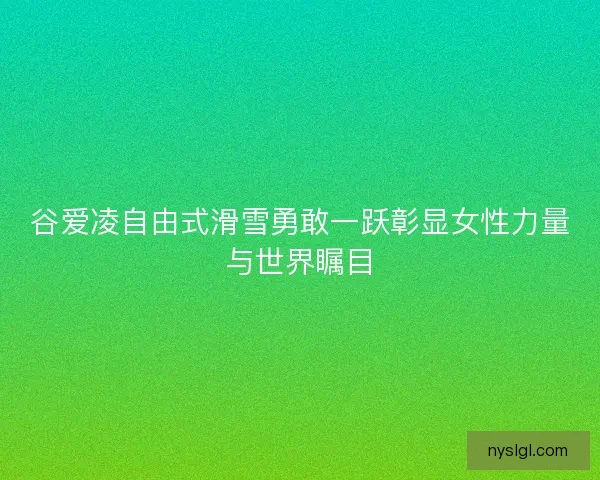 谷爱凌自由式滑雪勇敢一跃彰显女性力量与世界瞩目
