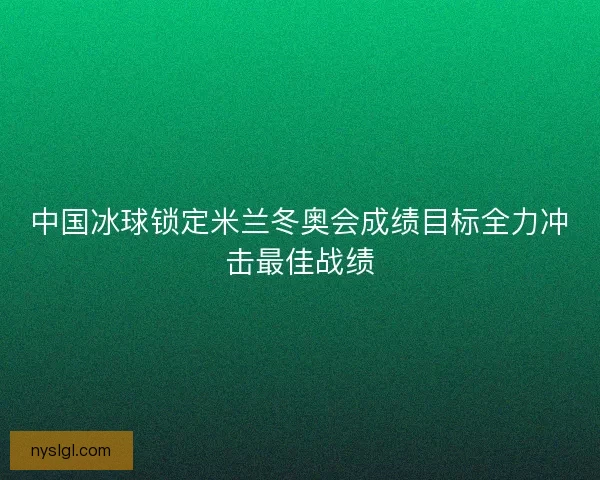 中国冰球锁定米兰冬奥会成绩目标全力冲击最佳战绩