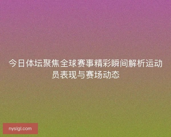 今日体坛聚焦全球赛事精彩瞬间解析运动员表现与赛场动态
