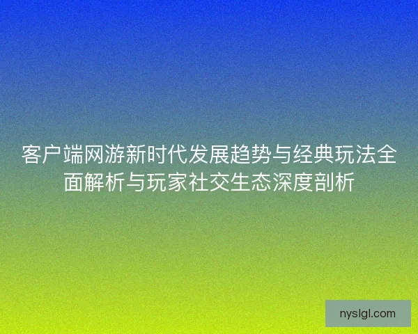 客户端网游新时代发展趋势与经典玩法全面解析与玩家社交生态深度剖析