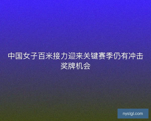 中国女子百米接力迎来关键赛季仍有冲击奖牌机会