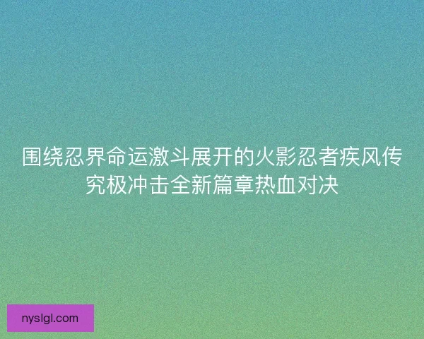 围绕忍界命运激斗展开的火影忍者疾风传究极冲击全新篇章热血对决
