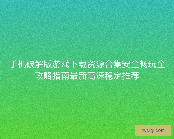手机破解版游戏下载资源合集安全畅玩全攻略指南最新高速稳定推荐