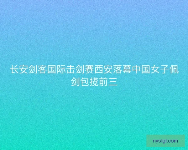 长安剑客国际击剑赛西安落幕中国女子佩剑包揽前三