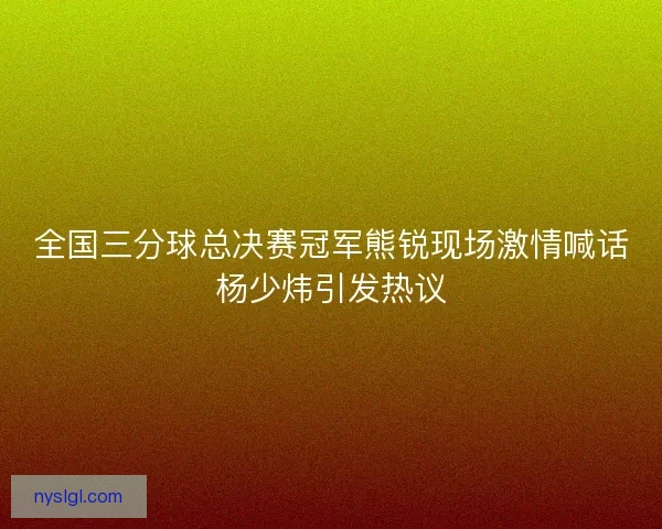 全国三分球总决赛冠军熊锐现场激情喊话杨少炜引发热议
