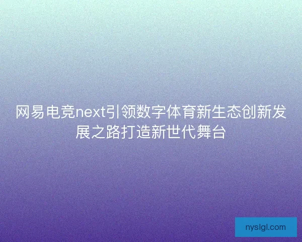 网易电竞next引领数字体育新生态创新发展之路打造新世代舞台