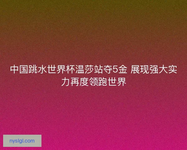 中国跳水世界杯温莎站夺5金 展现强大实力再度领跑世界