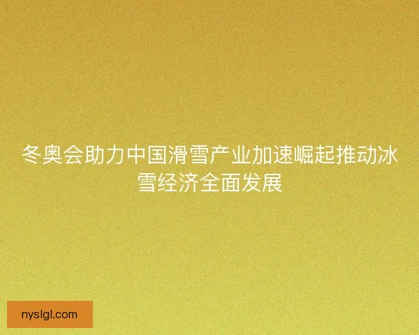 冬奥会助力中国滑雪产业加速崛起推动冰雪经济全面发展