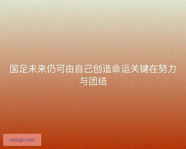 国足未来仍可由自己创造命运关键在努力与团结