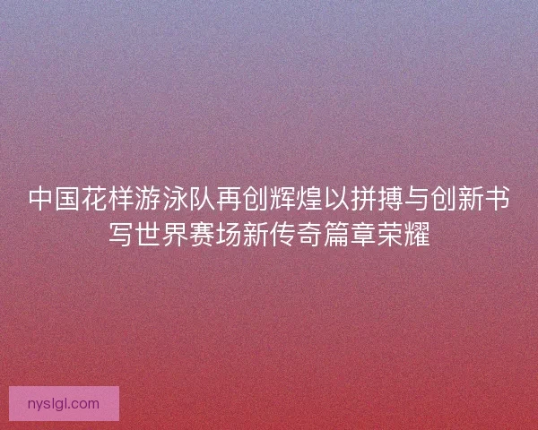 中国花样游泳队再创辉煌以拼搏与创新书写世界赛场新传奇篇章荣耀