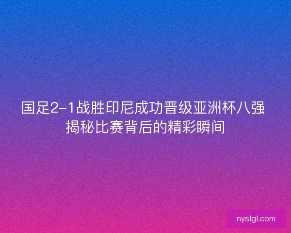 国足2-1战胜印尼成功晋级亚洲杯八强 揭秘比赛背后的精彩瞬间