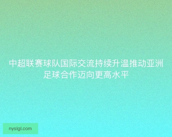 中超联赛球队国际交流持续升温推动亚洲足球合作迈向更高水平