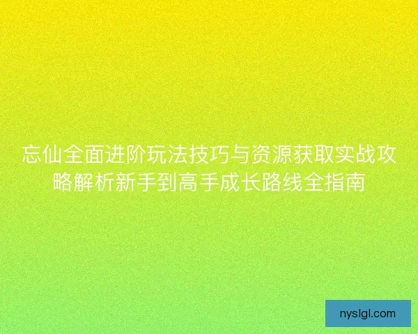 忘仙全面进阶玩法技巧与资源获取实战攻略解析新手到高手成长路线全指南
